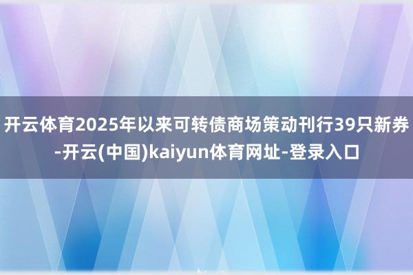 开云体育2025年以来可转债商场策动刊行39只新券-开云(中国)kaiyun体育网址-登录入口