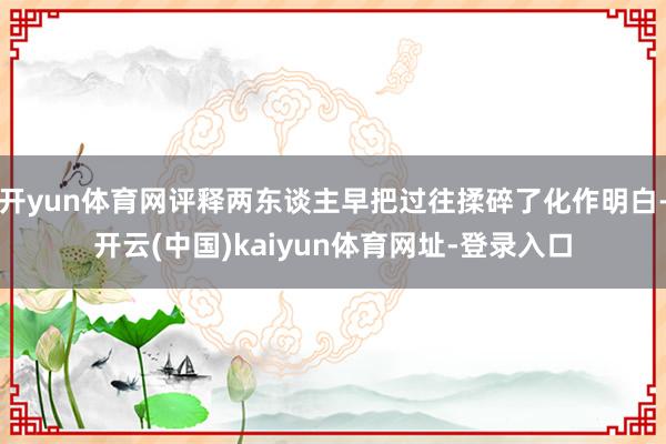开yun体育网评释两东谈主早把过往揉碎了化作明白-开云(中国)kaiyun体育网址-登录入口
