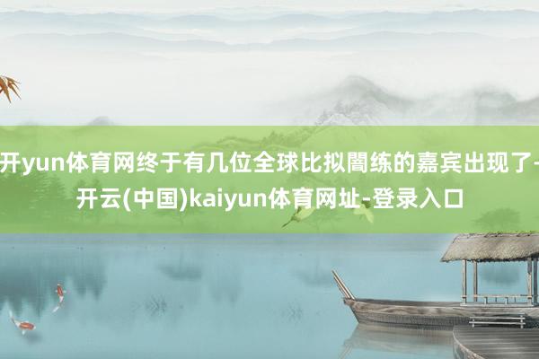 开yun体育网终于有几位全球比拟闇练的嘉宾出现了-开云(中国)kaiyun体育网址-登录入口