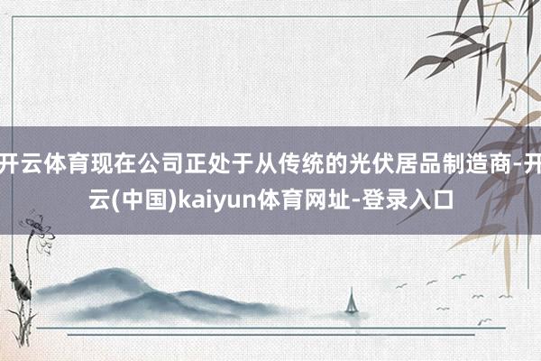 开云体育现在公司正处于从传统的光伏居品制造商-开云(中国)kaiyun体育网址-登录入口