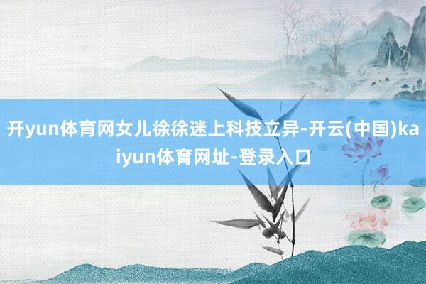 开yun体育网女儿徐徐迷上科技立异-开云(中国)kaiyun体育网址-登录入口