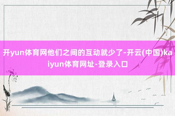 开yun体育网他们之间的互动就少了-开云(中国)kaiyun体育网址-登录入口