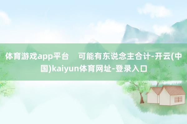 体育游戏app平台    可能有东说念主合计-开云(中国)kaiyun体育网址-登录入口