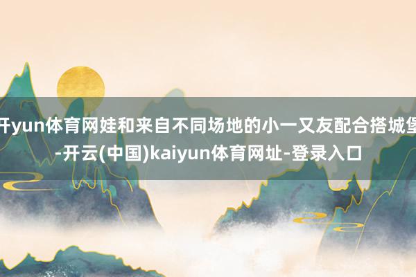 开yun体育网娃和来自不同场地的小一又友配合搭城堡-开云(中国)kaiyun体育网址-登录入口