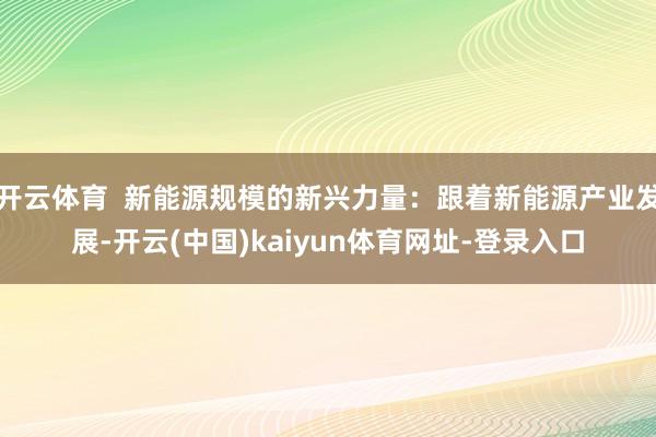 开云体育 新能源规模的新兴力量:跟着新能源产业发展-开云(中国)kaiyun体育网址-登录入口
