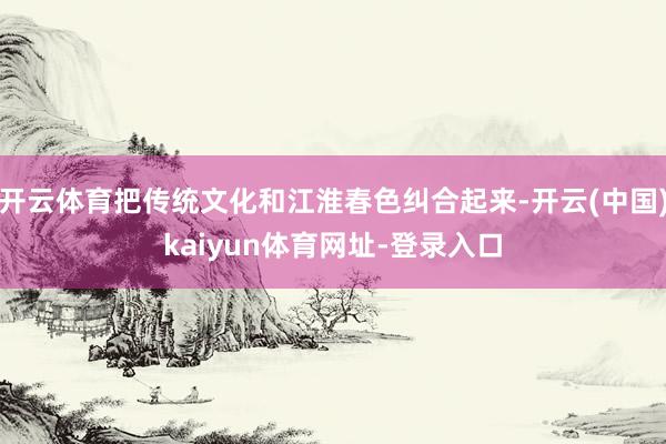 开云体育把传统文化和江淮春色纠合起来-开云(中国)kaiyun体育网址-登录入口