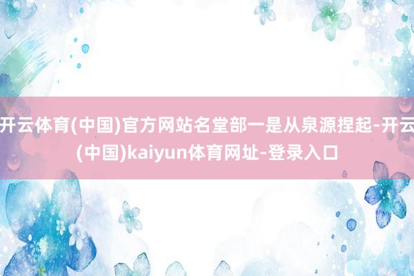 开云体育(中国)官方网站名堂部一是从泉源捏起-开云(中国)kaiyun体育网址-登录入口