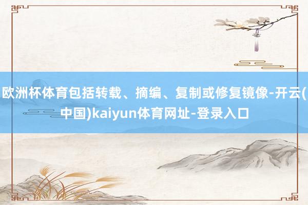 欧洲杯体育包括转载、摘编、复制或修复镜像-开云(中国)kaiyun体育网址-登录入口