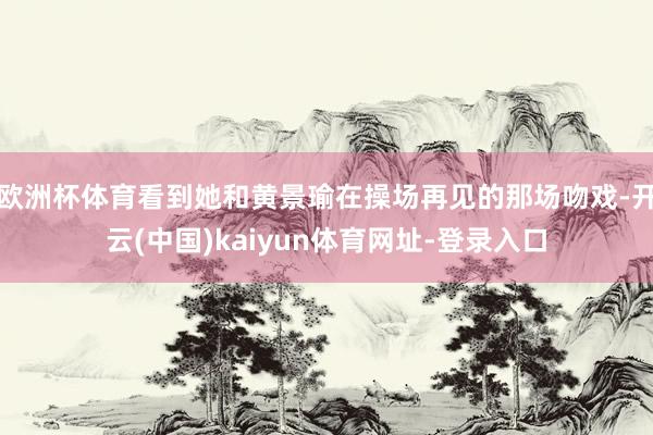 欧洲杯体育看到她和黄景瑜在操场再见的那场吻戏-开云(中国)kaiyun体育网址-登录入口