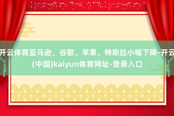 开云体育亚马逊、谷歌、苹果、特斯拉小幅下降-开云(中国)kaiyun体育网址-登录入口